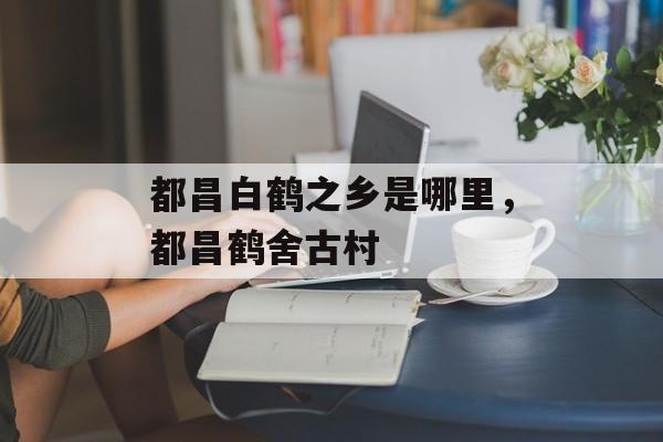 都昌白鹤之乡是哪里，都昌鹤舍古村-第1张图片-
