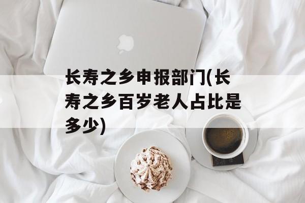 长寿之乡申报部门(长寿之乡百岁老人占比是多少)-第1张图片-