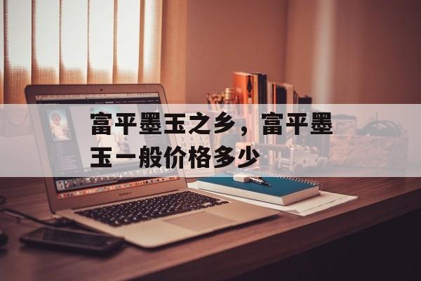 富平墨玉之乡，富平墨玉一般价格多少-第1张图片-