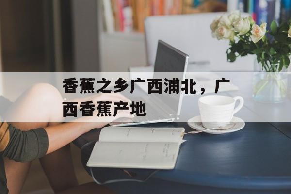 香蕉之乡广西浦北，广西香蕉产地-第1张图片-