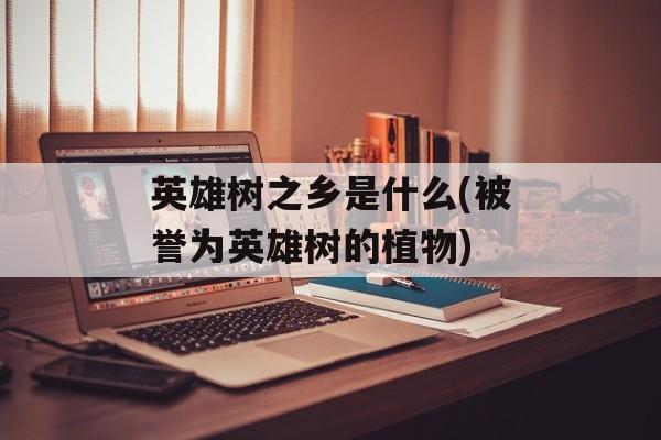 英雄树之乡是什么(被誉为英雄树的植物)-第1张图片-