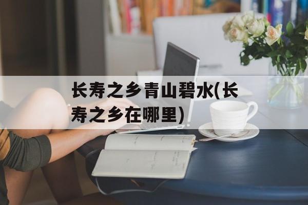长寿之乡青山碧水(长寿之乡在哪里)-第1张图片-