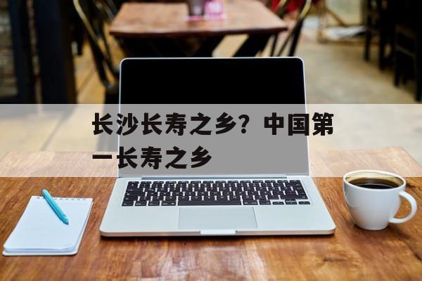 长沙长寿之乡？中国第一长寿之乡-第1张图片-