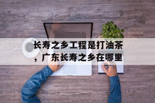 长寿之乡工程是打油茶，广东长寿之乡在哪里-第1张图片-