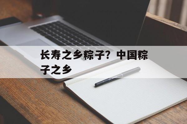 长寿之乡粽子？中国粽子之乡-第1张图片-