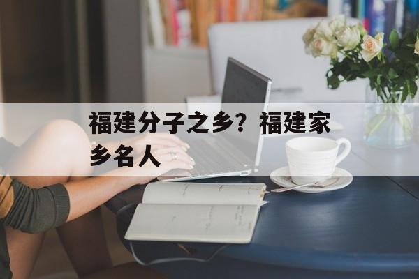 福建分子之乡？福建家乡名人-第1张图片-