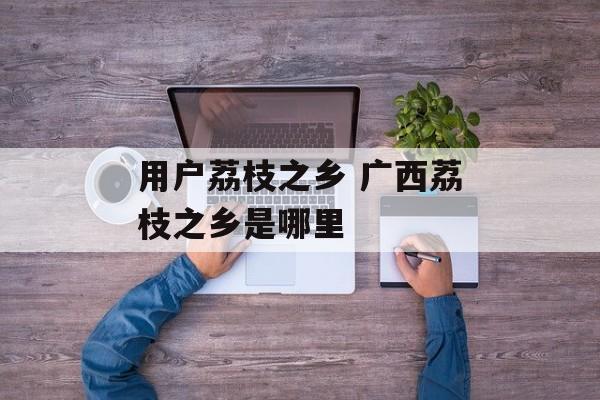 用户荔枝之乡 广西荔枝之乡是哪里-第1张图片-