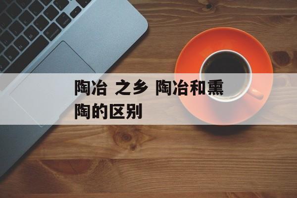 陶冶 之乡 陶冶和熏陶的区别-第1张图片-
