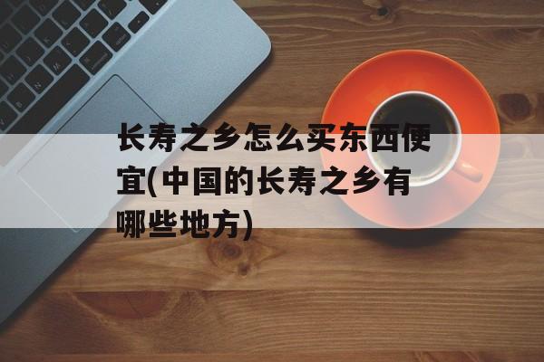 长寿之乡怎么买东西便宜(中国的长寿之乡有哪些地方)-第1张图片-