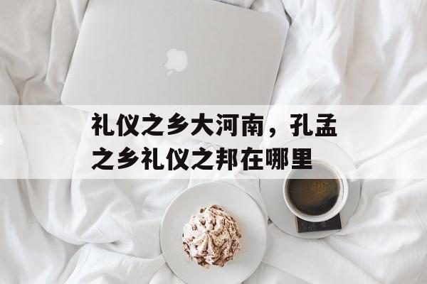礼仪之乡大河南，孔孟之乡礼仪之邦在哪里-第1张图片-