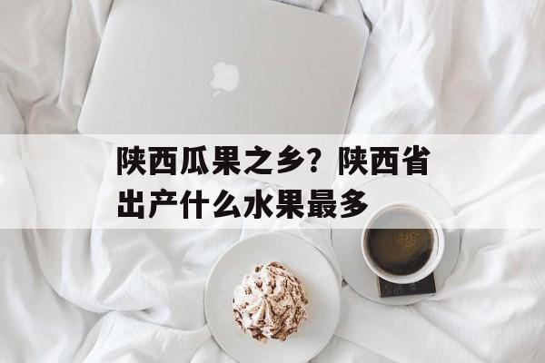 陕西瓜果之乡？陕西省出产什么水果最多-第1张图片-
