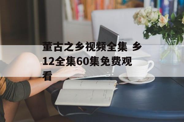董古之乡视频全集 乡12全集60集免费观看-第1张图片-