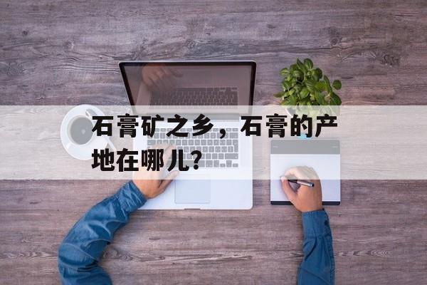 石膏矿之乡，石膏的产地在哪儿？-第1张图片-