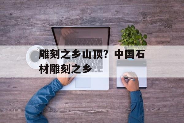 雕刻之乡山顶？中国石材雕刻之乡-第1张图片-