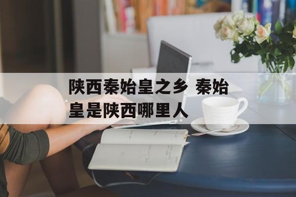 陕西秦始皇之乡 秦始皇是陕西哪里人-第1张图片-
