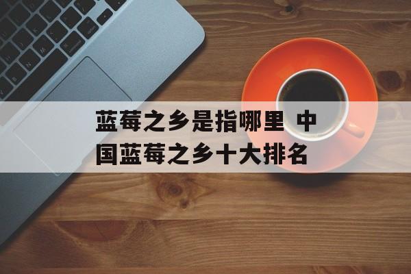蓝莓之乡是指哪里 中国蓝莓之乡十大排名-第1张图片-