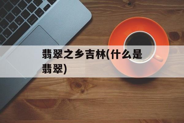 翡翠之乡吉林(什么是翡翠)-第1张图片-