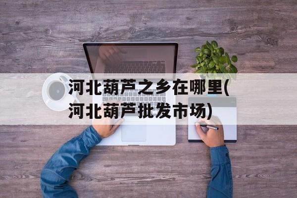 河北葫芦之乡在哪里(河北葫芦批发市场)-第1张图片-