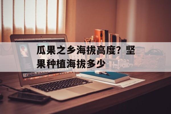 瓜果之乡海拔高度？坚果种植海拔多少-第1张图片-