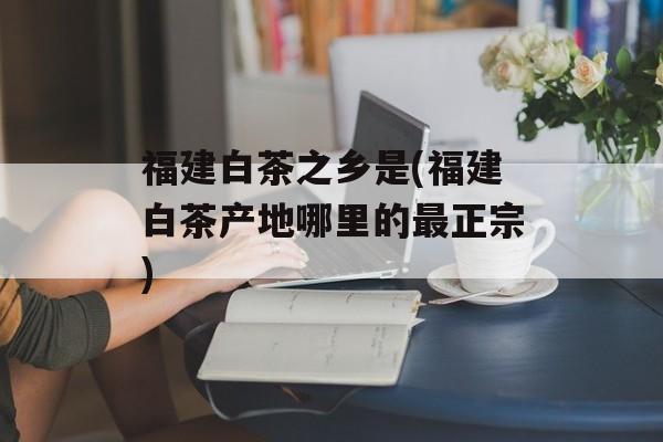 福建白茶之乡是(福建白茶产地哪里的最正宗)-第1张图片-