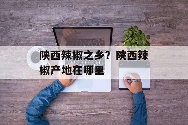 陕西辣椒之乡？陕西辣椒产地在哪里-第1张图片-