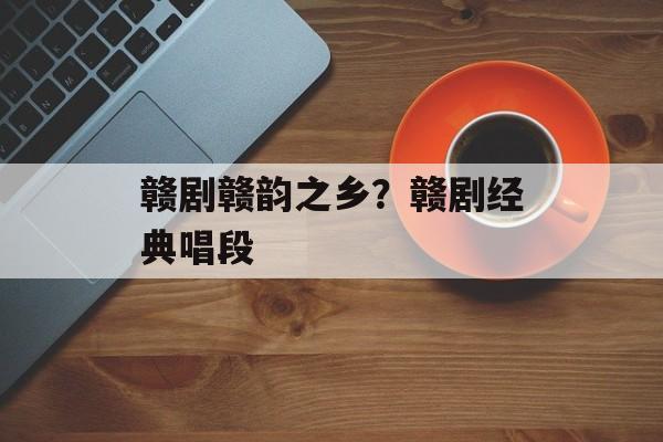 赣剧赣韵之乡？赣剧经典唱段-第1张图片-