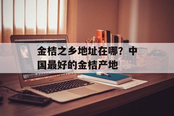 金桔之乡地址在哪？中国最好的金桔产地-第1张图片-