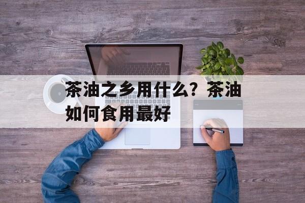 茶油之乡用什么？茶油如何食用最好-第1张图片-