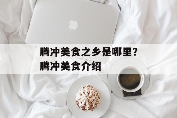 腾冲美食之乡是哪里？腾冲美食介绍-第1张图片-