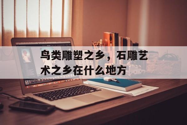 鸟类雕塑之乡，石雕艺术之乡在什么地方-第1张图片-