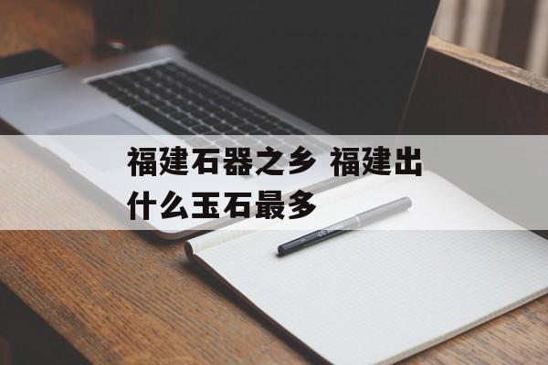福建石器之乡 福建出什么玉石最多-第1张图片-