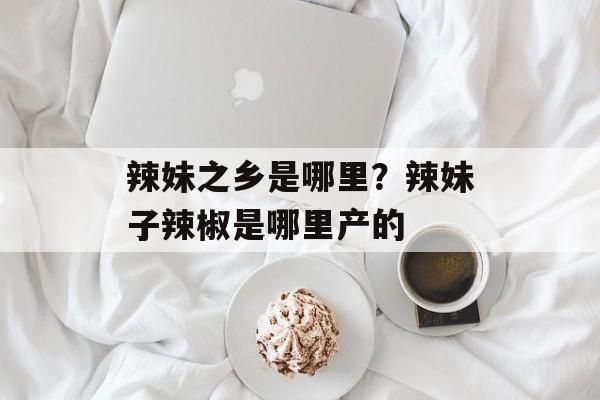 辣妹之乡是哪里？辣妹子辣椒是哪里产的-第1张图片-