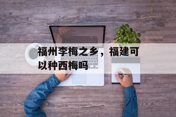 福州李梅之乡，福建可以种西梅吗-第1张图片-