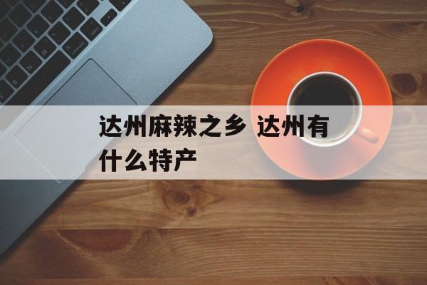 达州麻辣之乡 达州有什么特产-第1张图片-