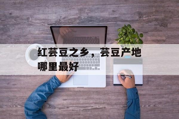 红芸豆之乡，芸豆产地哪里最好-第1张图片-