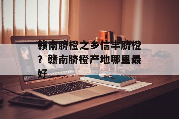 赣南脐橙之乡信丰脐橙？赣南脐橙产地哪里最好-第1张图片-