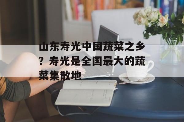 山东寿光中国蔬菜之乡？寿光是全国最大的蔬菜集散地-第1张图片-
