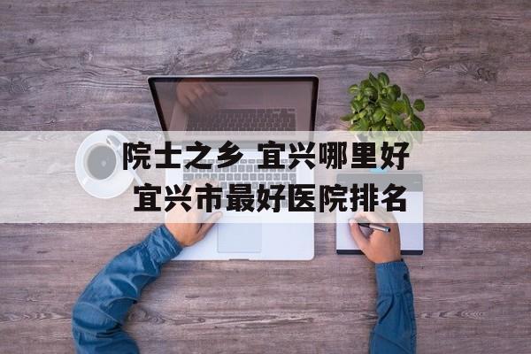 院士之乡 宜兴哪里好 宜兴市最好医院排名-第1张图片-