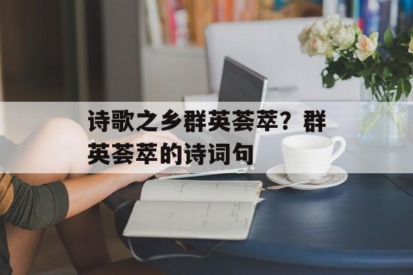 诗歌之乡群英荟萃？群英荟萃的诗词句-第1张图片-
