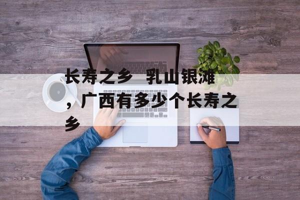 长寿之乡  乳山银滩，广西有多少个长寿之乡-第1张图片-