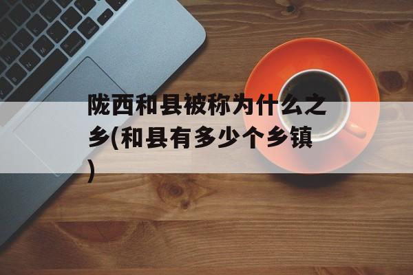 陇西和县被称为什么之乡(和县有多少个乡镇)-第1张图片-