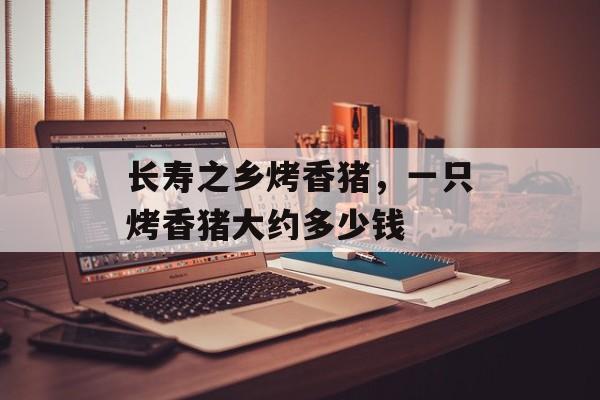 长寿之乡烤香猪，一只烤香猪大约多少钱-第1张图片-