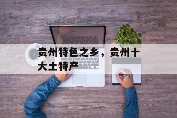 贵州特色之乡，贵州十大土特产-第1张图片-
