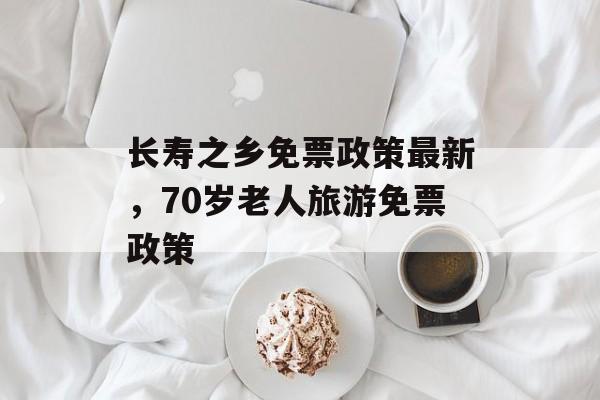长寿之乡免票政策最新，70岁老人旅游免票政策-第1张图片-