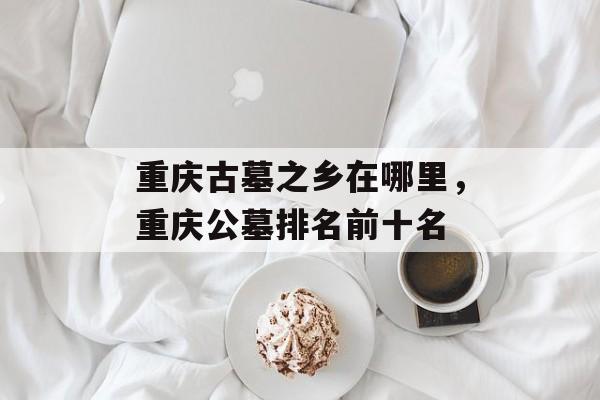 重庆古墓之乡在哪里，重庆公墓排名前十名-第1张图片-