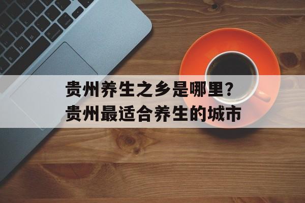 贵州养生之乡是哪里？贵州最适合养生的城市-第1张图片-