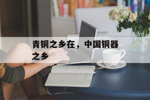 青铜之乡在，中国铜器之乡-第1张图片-