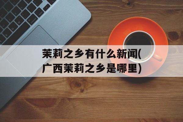 茉莉之乡有什么新闻(广西茉莉之乡是哪里)-第1张图片-