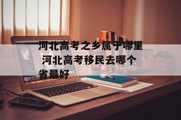 河北高考之乡属于哪里 河北高考移民去哪个省最好-第1张图片-