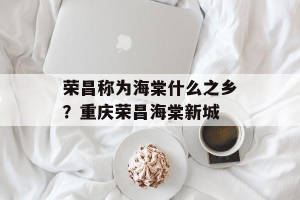 荣昌称为海棠什么之乡？重庆荣昌海棠新城-第1张图片-